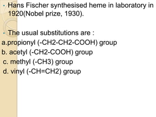 • Hans Fischer synthesised heme in laboratory in
1920(Nobel prize, 1930).
• The usual substitutions are :
a.propionyl (-CH2-CH2-COOH) group
b. acetyl (-CH2-COOH) group
c. methyl (-CH3) group
d. vinyl (-CH=CH2) group
 