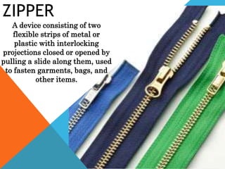 ZIPPER
A device consisting of two
flexible strips of metal or
plastic with interlocking
projections closed or opened by
pulling a slide along them, used
to fasten garments, bags, and
other items.