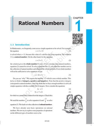 RATIONAL NUMBERS 1
1.1 Introduction
InMathematics,wefrequentlycomeacrosssimpleequationstobesolved.Forexample,
theequation x + 2 = 13 (1)
is solved when x =11, because this value of x satisfies the given equation.The solution
11 is a natural number. On the other hand, for the equation
x + 5 = 5 (2)
the solution gives the whole number 0 (zero). If we consider only natural numbers,
equation (2) cannot be solved.To solve equations like (2), we added the number zero to
thecollectionofnaturalnumbersandobtainedthewholenumbers.Evenwholenumbers
willnotbesufficienttosolveequationsoftype
x + 18 = 5 (3)
Do you see ‘why’? We require the number –13 which is not a whole number.This
led us to think of integers, (positive and negative). Note that the positive integers
correspondtonaturalnumbers.Onemaythinkthatwehaveenoughnumberstosolveall
simpleequationswiththeavailablelistofintegers.Nowconsidertheequations
2x = 3 (4)
5x + 7 = 0 (5)
forwhichwecannotfindasolutionfromtheintegers.(Checkthis)
Weneedthenumbers
3
2
tosolveequation(4)and
7
5
−
tosolve
equation(5).Thisleadsustothecollectionofrationalnumbers.
We have already seen basic operations on rational
numbers.Wenowtrytoexploresomepropertiesofoperations
on the different types of numbers seen so far.
Rational Numbers
CHAPTER
1
2019-20
 