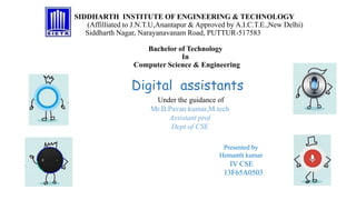 SIDDHARTH INSTITUTE OF ENGINEERING & TECHNOLOGY
(Affilliated to J.N.T.U,Anantapur & Approved by A.I.C.T.E.,New Delhi)
Siddharth Nagar, Narayanavanam Road, PUTTUR-517583
Bachelor of Technology
In
Computer Science & Engineering
Presented by
Hemanth kumar
IV CSE
13F65A0503
Under the guidance of
Mr.B.Pavan kumar,M.tech
Assistant prof
Dept of CSE
Digital assistants
 