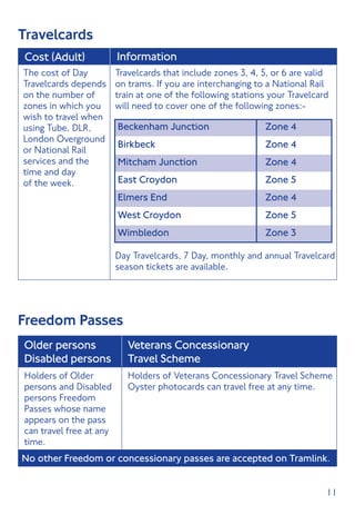 11
Travelcards
Cost (Adult) Information
Travelcards that include zones 3, 4, 5, or 6 are valid
on trams. If you are interchanging to a National Rail
train at one of the following stations your Travelcard
will need to cover one of the following zones:-
The cost of Day
Travelcards depends
on the number of
zones in which you
wish to travel when
using Tube, DLR,
London Overground
or National Rail
services and the
time and day
of the week.
Beckenham Junction	 Zone 4
Birkbeck	 Zone 4
Mitcham Junction	 Zone 4
East Croydon	 Zone 5
Elmers End	 Zone 4
West Croydon	 Zone 5
Wimbledon	 Zone 3
Day Travelcards, 7 Day, monthly and annual Travelcard
season tickets are available.
Freedom Passes
Older persons
Disabled persons
Veterans Concessionary
Travel Scheme
Holders of Older
persons and Disabled
persons Freedom
Passes whose name
appears on the pass
can travel free at any
time.
Holders of Veterans Concessionary Travel Scheme
Oyster photocards can travel free at any time.
No other Freedom or concessionary passes are accepted on Tramlink.
 