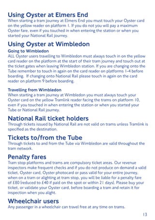 13
Using Oyster at Elmers End
When starting a tram journey at Elmers End you must touch your Oyster card
on the yellow reader on platform 1. If you do not you will pay a maximum
Oyster fare, even if you touched in when entering the station or when you
started your National Rail journey.
Using Oyster at Wimbledon
Going to Wimbledon
ALL Oyster users travelling to Wimbledon must always touch in on the yellow
card reader on the platform at the start of their tram journey and touch out at
the ticket gates when leaving Wimbledon station. If you are changing onto the
Tube remember to touch in again on the card reader on platforms 1-4 before
boarding. If changing onto National Rail please touch in again on the card
reader on platform 9 before boarding.
Travelling from Wimbledon
When starting a tram journey at Wimbledon you must always touch your
Oyster card on the yellow Tramlink reader facing the trams on platform 10,
even if you touched in when entering the station or when you started your
Tube or National Rail journey.
National Rail ticket holders
Through tickets issued by National Rail are not valid on trams unless Tramlink is
specified as the destination.
Tickets to/from the Tube
Through tickets to and from the Tube via Wimbledon are valid throughout the
tram network.
Penalty fares
Tram stop platforms and trams are compulsory ticket areas. Our revenue
inspectors make frequent checks and if you do not produce on demand a valid
ticket, Oyster card, Oyster photocard or pass valid for your entire journey,
when on a tram or alighting at tram stop, you will be liable for a penalty fare
of £80 (reduced to £40 if paid on the spot or within 21 days). Please buy your
ticket, or validate your Oyster card, before boarding a tram and retain it for
inspection when you alight.
Wheelchair users
Any passenger in a wheelchair can travel free at any time on trams.
 