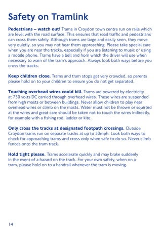 14
Safety on Tramlink
Pedestrians – watch out! Trams in Croydon town centre run on rails which
are level with the road surface. This ensures that road traffic and pedestrians
can cross them safely. Although trams are large and easily seen, they move
very quietly, so you may not hear them approaching. Please take special care
when you are near the tracks, especially if you are listening to music or using
a mobile phone. Trams have a bell and horn which the driver will use when
necessary to warn of the tram’s approach. Always look both ways before you
cross the tracks.
Keep children close. Trams and tram stops get very crowded, so parents
please hold on to your children to ensure you do not get separated.
Touching overhead wires could kill. Trams are powered by electricity
at 750 volts DC carried through overhead wires. These wires are suspended
from high masts or between buildings. Never allow children to play near
overhead wires or climb on the masts. Water must not be thrown or squirted
at the wires and great care should be taken not to touch the wires indirectly,
for example with a fishing rod, ladder or kite.
Only cross the tracks at designated footpath crossings. Outside
Croydon trams run on separate tracks at up to 50mph. Look both ways to
check for approaching trams and cross only when safe to do so. Never climb
fences onto the tram track.
Hold tight please. Trams accelerate quickly and may brake suddenly
in the event of a hazard on the track. For your own safety, when on a
tram, please hold on to a handrail whenever the tram is moving.
 
