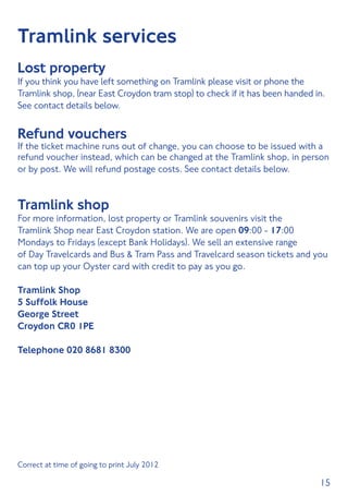 15
Tramlink services
Lost property
If you think you have left something on Tramlink please visit or phone the
Tramlink shop, (near East Croydon tram stop) to check if it has been handed in.
See contact details below.
Refund vouchers
If the ticket machine runs out of change, you can choose to be issued with a
refund voucher instead, which can be changed at the Tramlink shop, in person
or by post. We will refund postage costs. See contact details below.
Tramlink shop
For more information, lost property or Tramlink souvenirs visit the
Tramlink Shop near East Croydon station. We are open 09:00 - 17:00
Mondays to Fridays (except Bank Holidays). We sell an extensive range
of Day Travelcards and Bus  Tram Pass and Travelcard season tickets and you
can top up your Oyster card with credit to pay as you go.
Tramlink Shop
5 Suffolk House
George Street
Croydon CR0 1PE
Telephone 020 8681 8300
Correct at time of going to print July 2012	
 