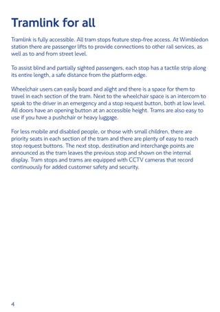 4
Tramlink for all
Tramlink is fully accessible. All tram stops feature step-free access. At Wimbledon
station there are passenger lifts to provide connections to other rail services, as
well as to and from street level.
To assist blind and partially sighted passengers, each stop has a tactile strip along
its entire length, a safe distance from the platform edge.
Wheelchair users can easily board and alight and there is a space for them to
travel in each section of the tram. Next to the wheelchair space is an intercom to
speak to the driver in an emergency and a stop request button, both at low level.
All doors have an opening button at an accessible height. Trams are also easy to
use if you have a pushchair or heavy luggage.
For less mobile and disabled people, or those with small children, there are
priority seats in each section of the tram and there are plenty of easy to reach
stop request buttons. The next stop, destination and interchange points are
announced as the tram leaves the previous stop and shown on the internal
display. Tram stops and trams are equipped with CCTV cameras that record
continuously for added customer safety and security.
 