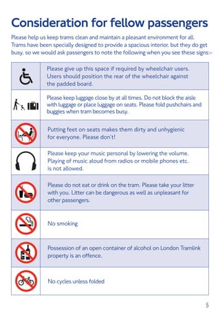 5
Consideration for fellow passengers
Please help us keep trams clean and maintain a pleasant environment for all.
Trams have been specially designed to provide a spacious interior, but they do get
busy, so we would ask passengers to note the following when you see these signs:-
Putting feet on seats makes them dirty and unhygienic
for everyone. Please don’t!
Please keep your music personal by lowering the volume.
Playing of music aloud from radios or mobile phones etc.
is not allowed.
Please do not eat or drink on the tram. Please take your litter
with you. Litter can be dangerous as well as unpleasant for
other passengers.
No smoking
Possession of an open container of alcohol on London Tramlink
property is an offence.
Please give up this space if required by wheelchair users.
Users should position the rear of the wheelchair against
the padded board.
Please keep luggage close by at all times. Do not block the aisle
with luggage or place luggage on seats. Please fold pushchairs and
buggies when tram becomes busy.
No cycles unless folded
 
