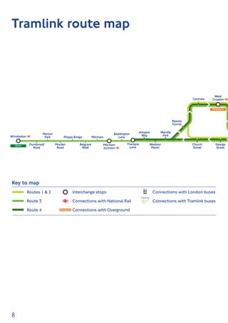 8
Dundonald
Road
Morden
Road
Merton
Park
Beddington
Lane
Wandle
Park
Ampere
Way
Phipps Bridge Mitcham
Belgrave
Walk
Waddon
Marsh
Reeves
Corner
Therapia
Lane
George
Street
Church
Street
Mitcham
Junction
District
Overground
Centrale
West
Croydon
Wimbledon
London Tramlink
Artwork_120223_Tramlink Map_Corrected.pdf 1 12/06/2012 17:11
Tramlink route map
Key to map
Interchange stops
Connections with National Rail
Connections with Overground
Connections with London buses
Connections with Tramlink buses
Routes 1  2
Route 3
Route 4
 