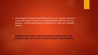  Increasing the humeral head thickness by 5 mm has been shown to
reduce the range of motion at the glenohumeral joint by 20 to 30
degrees, whereas decreasing the thickness by 5 mm can diminish
motion.
 Replacement of the anatomical humeral head size and
position aims to restore normal shoulder biomechanics.
 