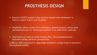 PROSTHESIS DESIGN
 Based on NEER II implant many modular designs were developed to
impove implant fixation and durability .
 Modularity allows a better fit for individual patients because various stem
and head sizes can be “mixed and matched” to an individual’s anatomy.
 Most stems are made of cobalt-chrome alloy, have proximal porous
ingrowth coating, and have proximal fins.
(A fin is a thin component or appendage attached to a larger body or structure)
for rotational stability.
 