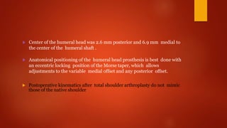  Center of the humeral head was 2.6 mm posterior and 6.9 mm medial to
the center of the humeral shaft .
 Anatomical positioning of the humeral head prosthesis is best done with
an eccentric locking position of the Morse taper, which allows
adjustments to the variable medial offset and any posterior offset.
 Postoperative kinematics after total shoulder arthroplasty do not mimic
those of the native shoulder
 