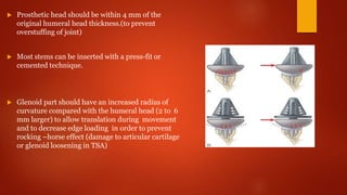  Prosthetic head should be within 4 mm of the
original humeral head thickness.(to prevent
overstuffing of joint)
 Most stems can be inserted with a press-fit or
cemented technique.
 Glenoid part should have an increased radius of
curvature compared with the humeral head (2 to 6
mm larger) to allow translation during movement
and to decrease edge loading in order to prevent
rocking –horse effect (damage to articular cartilage
or glenoid loosening in TSA)
 
