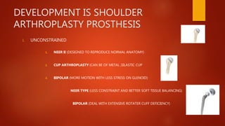 DEVELOPMENT IS SHOULDER
ARTHROPLASTY PROSTHESIS
1. UNCONSTRAINED
1. NEER II (DESIGNED TO REPRODUCE NORMAL ANATOMY)
2. CUP ARTHROPLASTY (CAN BE OF METAL ,SILASTIC CUP
3. BIPOLAR (MORE MOTION WITH LESS STRESS ON GLENOID)
NEER TYPE (LESS CONSTRAINT AND BETTER SOFT TISSUE BALANCING)
BIPOLAR (DEAL WITH EXTENSIVE ROTATER CUFF DEFICIENCY)
 