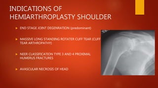 INDICATIONS OF
HEMIARTHROPLASTY SHOULDER
 END STAGE JOINT DEGENRATION (predominant)
 MASSIVE LONG STANDING ROTATER CUFF TEAR (CUFF
TEAR ARTHROPATHY)
 NEER CLASSIFICATION TYPE 3 AND 4 PROXIMAL
HUMERUS FRACTURES
 AVASCULAR NECROSIS OF HEAD
 