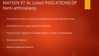 MATSEN ET AL Listed INSICATIONS OF
hemi arthroplasty
1. Humeral joint surface is rough but cartillegnous surface of glenoid is intact
2. Insufficient bone to support glenoid component
3. Fixed proximal migration of humeral head as in rotater cuff arthropathy
4. Remote joint infection
5. Heavy occupational demands
 