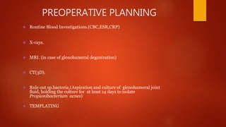 PREOPERATIVE PLANNING
 Routine Blood Investigations.(CBC,ESR,CRP)
 X-rays.
 MRI. (in case of glenohumeral degentration)
 CT(3D).
 Rule out sp.bacteria.(Aspiration and culture of glenohumeral joint
fluid, holding the culture for at least 14 days to isolate
Propionibacterium acnes)
 TEMPLATING
 