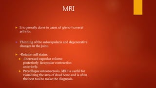 MRI
 It is genrally done in cases of gleno-humeral
arthritis
 Thinning of the subscapularis and degenerative
changes in the joint.
 -Rotator cuff status.
 -Increased capsular volume
posteriorly &capsular contraction
anteriorly.
 Precollapse osteonecrosis, MRI is useful for
visualizing the area of dead bone and is often
the best tool to make the diagnosis.
 