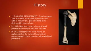 History
 1st SHOULDER ARTHROPLASTY French surgeon,
Jules Emil Péan, substituted a platinum and
rubber implant for a gleno-humeral joint
destroyed by tuberculosis.
 In 1950s, Neer introduced a humeral head
prosthesis for complex shoulder fractures.
 In 1951, he reported his initial results of
replacement of the humeral head with an
unconstrained cobalt-chromium alloy (Vitallium)
prosthesis.
 