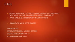 CASE
 PATIENT MOHIT BISHT 35 YEAR OLD MALE PRESENTED TO EMERGENCY
WITH A/H/O RTA (SLIP FROM BIKE) FOLLWED BY COMPLAIN OF
1. PAIN , SWELLING AND DEFORMITY IN LEFT SHOULDER
2. INABILITY TO MOVE LEFT SHOULDER
DIAGNOSED AS
FRACTURE PROXIMAL HUMERUS LEFT SIDE
(NEER CLASSIFICATION TYPE 3 )
A.O CLASSIFICATION (11 C)
 
