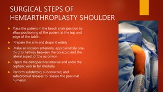 SURGICAL STEPS OF
HEMIARTHROPLASTY SHOULDER
 Place the patient in the beach chair position to
allow positioning of the patient at the top and
edge of the table .
 Prepare the arm and drape it widely
 Make an incision anteriorly, approximately one-
third to halfway between the coracoid and the
lateral aspect of the acromion
 Open the deltopectoral interval and allow the
cephalic vein to fall medially.
 Perform subdeltoid, subcoracoid, and
subacromial releases to release the proximal
humerus
 
