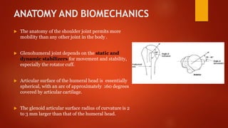 ANATOMY AND BIOMECHANICS
 The anatomy of the shoulder joint permits more
mobility than any other joint in the body .
 Glenohumeral joint depends on the static and
dynamic stabilizers for movement and stability,
especially the rotator cuff.
 Articular surface of the humeral head is essentially
spherical, with an arc of approximately 160 degrees
covered by articular cartilage.
 The glenoid articular surface radius of curvature is 2
to 3 mm larger than that of the humeral head.
 