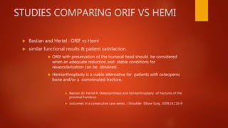 STUDIES COMPARING ORIF VS HEMI
 Bastian and Hertel : ORIF vs Hemi
 similar functional results & patient satisfaction.
 ORIF with preservation of the humeral head should be considered
when an adequate reduction and stable conditions for
revascularization can be obtained.
 Hemiarthroplasty is a viable alternative for patients with osteopenic
bone and/or a comminuted fracture.
 Bastian JD, Hertel R. Osteosynthesis and hemiarthroplasty of fractures of the
proximal humerus:
 outcomes in a consecutive case series. J Shoulder Elbow Surg. 2009;18:216-9
 