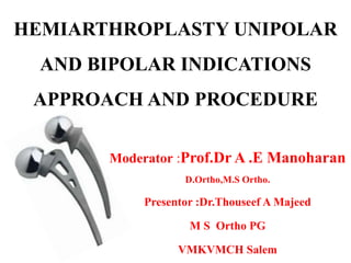 HEMIARTHROPLASTY UNIPOLAR
AND BIPOLAR INDICATIONS
APPROACH AND PROCEDURE
Moderator :Prof.Dr A .E Manoharan
D.Ortho,M.S Ortho.
Presentor :Dr.Thouseef A Majeed
M S Ortho PG
VMKVMCH Salem
 