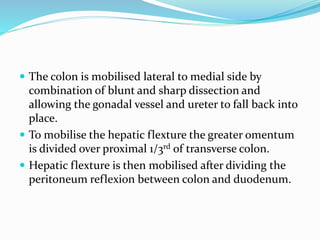  The colon is mobilised lateral to medial side by
combination of blunt and sharp dissection and
allowing the gonadal vessel and ureter to fall back into
place.
 To mobilise the hepatic flexture the greater omentum
is divided over proximal 1/3rd of transverse colon.
 Hepatic flexture is then mobilised after dividing the
peritoneum reflexion between colon and duodenum.
 