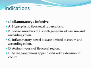 Indications
 1.Inflammatory / infective
 A. Hyperplastic ileocaecal tuberculosis.
 B. Severe amoebic colitis with gangrene of caecum and
ascending colon.
 C. Inflammatory bowel disease limited to cecum and
ascending colon.
 D. Actinomycosis of ileocecal region.
 E. Acute gangrenous appendicitis with extension to
cecum.
 