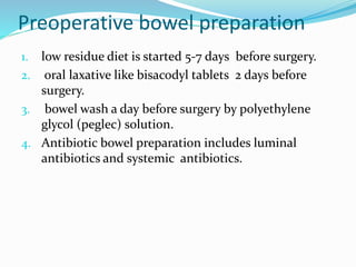 Preoperative bowel preparation
1. low residue diet is started 5-7 days before surgery.
2. oral laxative like bisacodyl tablets 2 days before
surgery.
3. bowel wash a day before surgery by polyethylene
glycol (peglec) solution.
4. Antibiotic bowel preparation includes luminal
antibiotics and systemic antibiotics.
 