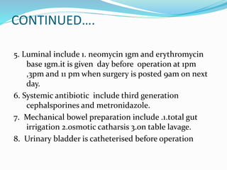 CONTINUED….
5. Luminal include 1. neomycin 1gm and erythromycin
base 1gm.it is given day before operation at 1pm
,3pm and 11 pm when surgery is posted 9am on next
day.
6. Systemic antibiotic include third generation
cephalsporines and metronidazole.
7. Mechanical bowel preparation include .1.total gut
irrigation 2.osmotic catharsis 3.on table lavage.
8. Urinary bladder is catheterised before operation
 