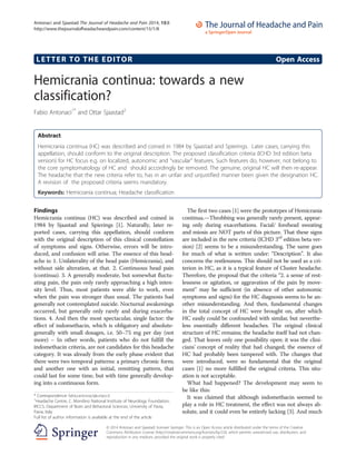 LETTER TO THE EDITOR Open Access
Hemicrania continua: towards a new
classification?
Fabio Antonaci1*
and Ottar Sjaastad2
Abstract
Hemicrania continua (HC) was described and coined in 1984 by Sjaastad and Spierings. Later cases, carrying this
appellation, should conform to the original description. The proposed classification criteria (ICHD 3rd edition beta
version) for HC focus e.g. on localized, autonomic and “vascular” features. Such features do, however, not belong to
the core symptomatology of HC and should accordingly be removed. The genuine, original HC will then re-appear.
The headache that the new criteria refer to, has in an unfair and unjustified manner been given the designation HC.
A revision of the proposed criteria seems mandatory.
Keywords: Hemicrania continua; Headache classification
Findings
Hemicrania continua (HC) was described and coined in
1984 by Sjaastad and Spierings [1]. Naturally, later re-
ported cases, carrying this appellation, should conform
with the original description of this clinical constellation
of symptoms and signs. Otherwise, errors will be intro-
duced, and confusion will arise. The essence of this head-
ache is: 1. Unilaterality of the head pain (Hemicrania), and
without side alteration, at that. 2. Continuous head pain
(continua). 3. A generally moderate, but somewhat fluctu-
ating pain, the pain only rarely approaching a high inten-
sity level. Thus, most patients were able to work, even
when the pain was stronger than usual. The patients had
generally not contemplated suicide. Nocturnal awakenings
occurred, but generally only rarely and during exacerba-
tions. 4. And then the most spectacular, single factor: the
effect of indomethacin, which is obligatory and absolute-
generally with small dosages, i.e. 50–75 mg per day (not
more) – In other words, patients who do not fulfill the
indomethacin criteria, are not candidates for this headache
category. It was already from the early phase evident that
there were two temporal patterns: a primary chronic form;
and another one with an initial, remitting pattern, that
could last for some time, but with time generally develop-
ing into a continuous form.
The first two cases [1] were the prototypes of Hemicrania
continua.—Throbbing was generally rarely present, appear-
ing only during exacerbations. Facial/ forehead sweating
and miosis are NOT parts of this picture. That these signs
are included in the new criteria (ICHD 3rd
edition beta ver-
sion) [2] seems to be a misunderstanding. The same goes
for much of what is written under: “Description”. It also
concerns the restlessness. This should not be used as a cri-
terion in HC, as it is a typical feature of Cluster headache.
Therefore, the proposal that the criteria “2. a sense of rest-
lessness or agitation, or aggravation of the pain by move-
ment” may be sufficient (in absence of other autonomic
symptoms and signs) for the HC diagnosis seems to be an-
other misunderstanding. And then, fundamental changes
in the total concept of HC were brought on, after which
HC easily could be confounded with similar, but neverthe-
less essentially different headaches. The original clinical
structure of HC remains; the headache itself had not chan-
ged. That leaves only one possibility open: it was the clini-
cians’ concept of reality that had changed; the essence of
HC had probably been tampered with. The changes that
were introduced, were so fundamental that the original
cases [1] no more fulfilled the original criteria. This situ-
ation is not acceptable.
What had happened? The development may seem to
be like this:
It was claimed that although indomethacin seemed to
play a role in HC treatment, the effect was not always ab-
solute, and it could even be entirely lacking [3]. And much
* Correspondence: fabio.antonaci@unipv.it
1
Headache Centre, C. Mondino National Institute of Neurology Foundation,
IRCCS, Department of Brain and Behavioral Sciences, University of Pavia,
Pavia, Italy
Full list of author information is available at the end of the article
© 2014 Antonaci and Sjaastad; licensee Springer. This is an Open Access article distributed under the terms of the Creative
Commons Attribution License (http://creativecommons.org/licenses/by/2.0), which permits unrestricted use, distribution, and
reproduction in any medium, provided the original work is properly cited.
Antonaci and Sjaastad The Journal of Headache and Pain 2014, 15:8
http://www.thejournalofheadacheandpain.com/content/15/1/8
 