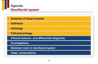 Agenda
Hemifacial spasm
37
• Anatomy of facial muscles
• Definition
• Aetiology
• Pathophysiology .
• Investigations
• Clinical features and differential diagnosis.
• Botulium toxin in hemifacial spasm
• Video presenations
 