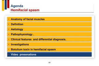 Agenda
Hemifacial spasm
64
• Anatomy of facial muscles
• Definition
• Aetiology
• Pathophysiology .
• Investigations
• Clinical features and differential diagnosis.
• Botulium toxin in hemifacial spasm
• Video presenations
 
