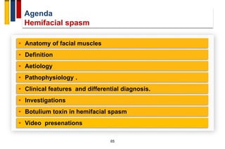 Agenda
Hemifacial spasm
65
• Anatomy of facial muscles
• Definition
• Aetiology
• Pathophysiology .
• Investigations
• Clinical features and differential diagnosis.
• Botulium toxin in hemifacial spasm
• Video presenations
 