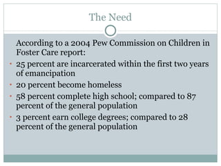 The Need According to a 2004 Pew Commission on Children in Foster Care report:  25 percent are incarcerated within the first two years of emancipation 20 percent become homeless 58 percent complete high school; compared to 87 percent of the general population 3 percent earn college degrees; compared to 28 percent of the general population 