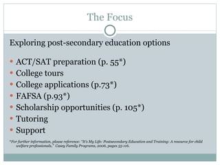 The Focus Exploring post-secondary education options ACT/SAT preparation (p. 55*) College tours College applications (p.73*) FAFSA (p.93*) Scholarship opportunities (p. 105*) Tutoring Support * For further information, please reference: “It’s My Life: Postsecondary Education and Training: A resource for child welfare professionals,”  Casey Family Programs, 2006, pages 55-116. 