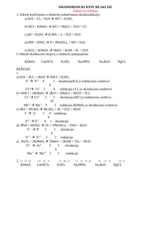 OKSIDOREDUKCIONE REAKCIJE
                                           Zadaci za vežbanje
1. Odredi koeficijente u sledećim jednačinama oksidoredukcije:
      a) H2S + Cl2 + H2O  HCl + H2SO4

      b) HCl + KMnO4  KCl + MnCl2 + H2O + Cl2

      c) KI + H2SO4  K2SO4 + I2 + H2S + H2O

      d) PbS + HNO3  S + Pb(NO3)2 + NO + H2O

      e) H2O2 + KMnO4  MnO2 + KOH + O2 + H2O
2. Odredi oksidacione brojeve u sledećim jedinjenjima:

      KMnO4          Ca(OCl)2     H2SO4       Na2HPO4          Na2B4O7          HgCl2

REŠENJE:
1.
a) H2S + 4Cl2 + 4H2O  8HCl + H2SO4
       S-2  S+6 8             1 oksidacija(H2S je redukciono sredstvo)
                           8
            0    -1
       Cl2  Cl 2              4     redukcija ( Cl2 je oksidaciono sredstvo)
b) 16HCl + 2KMnO4  2KCl + 2MnCl2 + 8H2O + 5Cl2
      Cl-1  Cl20     2        5     oksidacija (HCl je redukciono sredtvo)
                            10
     Mn+7  Mn+2 5              2 redukcija (KMnO4 je oksidaciono sredstvo)
c) 8KI + 5H2SO4  4K2SO4 + 4I2 + H2S + 4H2O
      I-1  I20     2     4 redukcija
                         8
       S+6  S-2     8 1 oksidacija
d) 3PbS + 8HNO3  3S + 3Pb(NO3)2 + 2NO + 4H2O
         S-2  S0     2        3      oksidacija
                             6
          +5     +2
       N  N           3        2 redukcija
e) 3H2O2 + 2KMnO4  2MnO2 + 2KOH + 3O2 + 2H2O
        O-1  O20          2       3     oksidacija
                                 6
         Mn+7  Mn+4 3             2      redukcija

2. +1 +7 -2     +2    -2 -1      +1 +6 -2   +1 +1 +5 -2       +1   +3 -2        +2 -1
    KMnO4      Ca(OCl)2         H2SO4       Na2HPO4        Na2B4O7         HgCl2
 