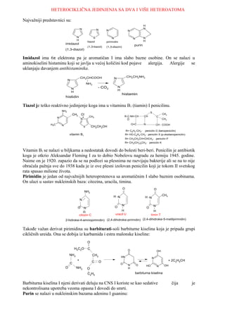 HETEROCIKLIČNA JEDINJENJA SA DVA I VIŠE HETEROATOMA

Najvažniji predstavnici su:
                                                                                                       H
                                            N                N                                         N
                                                                     N                    N

                                        N                S               N                             N
                                                                                               N
                                        H                                                              H
                                                    tiazol           pirimidin
                             imidazol                                                          purin
                                                    (1,3-tiazol)     (1,3-diazin)
                             (1,3-diazol)

Imidazol ima 6π elektrona pa je aromatičan I ima slabo bazne osobine. On se nalazi u
aminokiselini histaminu koji se javlja u većoj količini kod pojave alergija. Alergije se
uklanjaju davanjem antihistaminika.
                                            CH2CHCOOH                                    CH2CH2NH2
                                                                          N
                               N
                                                    NH2
                                                             - CO2             N
                                   N                                           H
                                   H
                                                                                    histamin
                             histidin

Tiazol je teško reaktivno jedinjenje koga ima u vitaminu B1 (tiamin) I penicilinu.
                         NH2
                                                                                                               S
                                   CH2       Cl-                                                                             CH3
                                              +      CH3                                R-C-NH-CH      CH              C
                     N                       N                                            O                                  CH3

               H3C       N                                                                    O=C      N               CH - COOH
                                                S       CH2CH2OH
                                                                                        R= C6H5-CH2- penicilin G (benzpenicilin)
                                 vitamin B1                                             R= HO-C6H4-CH2- penicilin X (p-oksibenzpenicilin)
                                                                                        R= CH3CH2CH=CHCH2- penicilin P
                                                                                        R= CH3(CH2)5CH2- penicilin K


Vitamin B1 se nalazi u biljkama a nedostatak dovodi do bolesti beri-beri. Penicilin je antibiotik
koga je otkrio Aleksandar Fleming I za to dobio Nobelovu nagradu za hemiju 1945. godine.
Naime on je 1920. zapazio da se na podlozi sa plesnima ne razvijaju bakterije ali se na to nije
obraćala pažnja sve do 1938 kada je iz ove plesni izolovan penicilin koji je tokom II svetskog
rata spasao milione života.
Pirimidin je jedan od najvažnijih heteroprstenova sa aromatičnim I slabo baznim osobinama.
On ulazi u sastav nukleinskih baza: citozina, uracila, timina.
                                                                                    O                               O
                                                NH2
                                                                          H N                                                CH3
                                                                                                        H N
                                            N
                                                                                    N                              N
                                        O       N                          O                               O
                                                                                H            H
                                               H
                                            citozin C                       uracil U       timin T
                             2-hidroksi-4-aminopirimidin) (2,4-dihidroksi-pirimidin) (2,4-dihidroksi-5-metilpirimidin)


Takođe važan derivat pirimidina su barbiturati-soli barbiturne kiselina koja je pripada grupi
cikličnih ureida. Ona se dobija iz karbamida i estra malonske kiseline:
                                                    O
                                       H5C2O        C                                     O                             OH
                                 NH2                    CH2
                                                                                   HN                           N
                                        +               C        O                                                                 + 2C2H5CH
                                 C                                                 O      N        O       HO           N     OH
                             O          NH2         O                                     H

                                                    C2H5                                        barbiturna kiselina


Barbiturna kiselina I njeni derivati deluju na CNS I koriste se kao sedative                                                        čija       je
nekontrolisana upotreba veoma opasna I dovodi do smrti.
Purin se nalazi u nukleinskim bazama adeninu I guaninu:
 