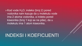 INDEKSI I KOEFICIJENTI
Kod vode H2O, indeks (broj 2) pored
vodonika nam kazuje da u molekulu vode
ima 2 atoma vodonika, a indeks pored
kiseonika (broj 1 koji se ne piše), da u
molekulu ima 1 atom kiseonika.
 