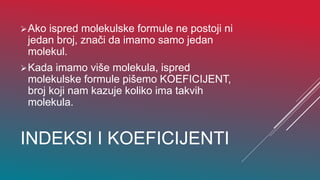 INDEKSI I KOEFICIJENTI
Ako ispred molekulske formule ne postoji ni
jedan broj, znači da imamo samo jedan
molekul.
Kada imamo više molekula, ispred
molekulske formule pišemo KOEFICIJENT,
broj koji nam kazuje koliko ima takvih
molekula.
 