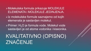 KVALITATIVNO (OPISNO)
ZNAČENJE
Molekulska formula prikazuje MOLEKULE
ELEMENATA i MOLEKULE JEDINJENJA.
Iz molekulske formule saznajemo od kojih
elemenata je sastavljen molekul.
Primer: H2O je formula vode. Molekul vode
sastavljen je od atoma vodonika i kiseonika.
 