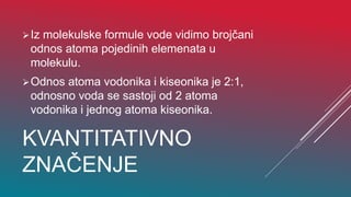 KVANTITATIVNO
ZNAČENJE
Iz molekulske formule vode vidimo brojčani
odnos atoma pojedinih elemenata u
molekulu.
Odnos atoma vodonika i kiseonika je 2:1,
odnosno voda se sastoji od 2 atoma
vodonika i jednog atoma kiseonika.
 
