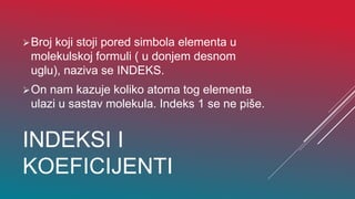 INDEKSI I
KOEFICIJENTI
Broj koji stoji pored simbola elementa u
molekulskoj formuli ( u donjem desnom
uglu), naziva se INDEKS.
On nam kazuje koliko atoma tog elementa
ulazi u sastav molekula. Indeks 1 se ne piše.
 