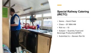 Special Railway Catering
(IRCTC)
• Name – Hemil Patel
• Class – SY BBA HM
• Roll no – 15
• Subject – Quantity Food and
Beverage Production(QFBP)
• Submitted to – Naveen Rai Sir
 
