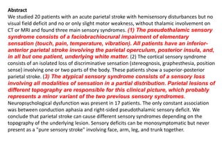 Abstract
We studied 20 patients with an acute parietal stroke with hemisensory disturbances but no
visual field deficit and no or only slight motor weakness, without thalamic involvement on
CT or MRI and found three main sensory syndromes. (1) The pseudothalamic sensory
syndrome consists of a faciobrachiocrural impairment of elementary
sensation (touch, pain, temperature, vibration). All patients have an inferior-
anterior parietal stroke involving the parietal operculum, posterior insula, and,
in all but one patient, underlying white matter. (2) The cortical sensory syndrome
consists of an isolated loss of discriminative sensation (stereognosis, graphesthesia, position
sense) involving one or two parts of the body. These patients show a superior-posterior
parietal stroke. (3) The atypical sensory syndrome consists of a sensory loss
involving all modalities of sensation in a partial distribution. Parietal lesions of
different topography are responsible for this clinical picture, which probably
represents a minor variant of the two previous sensory syndromes.
Neuropsychological dysfunction was present in 17 patients. The only constant association
was between conduction aphasia and right-sided pseudothalamic sensory deficit. We
conclude that parietal stroke can cause different sensory syndromes depending on the
topography of the underlying lesion. Sensory deficits can be monosymptomatic but never
present as a "pure sensory stroke" involving face, arm, leg, and trunk together.
 