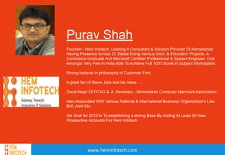 Purav Shah
www.heminfotech.com
Purav Shah
Founder - Hem Infotech, Leading It Consultant & Solution Provider Of Ahmedabad
Having Presence Across 22 States Doing Various Govt. & Education Projects. A
Commerce Graduate And Microsoft Certified Professional & System Engineer. One
Amongst Very Few In India Able To Achieve Full 1000 Score In Subject Workstation.
Strong believer in philosophy of Customer First.
A great fan of Steve Jobs and his ideas…..
Zonal Head Of FITAG & Jt. Secretary - Ahmedabad Computer Merchant Association.
Also Associated With Various National & International Business Organization's Like
BNI, Asirt Etc..
His Goal for 2019 Is To establishing a strong Base By Adding At Least 50 New
Prospective Accounts For Hem Infotech
 