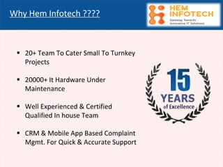 Why Hem Infotech ????
▪ 20+ Team To Cater Small To Turnkey
Projects
▪ 20000+ It Hardware Under
Maintenance
▪ Well Experienced & Certified
Qualified In house Team
▪ CRM & Mobile App Based Complaint
Mgmt. For Quick & Accurate Support
 