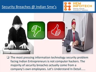 ❏ The most pressing information technology security problem
facing Indian Entrepreneurs is not computer hackers. The
majority of security breaches actually come from a
company’s own employees. Let’s Understand In Detail……
Security Breaches @ Indian Sme’s
 