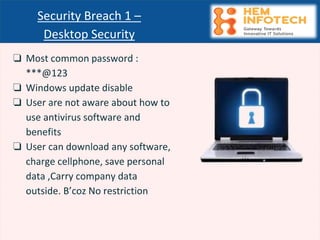 ❏ Most common password :
***@123
❏ Windows update disable
❏ User are not aware about how to
use antivirus software and
benefits
❏ User can download any software,
charge cellphone, save personal
data ,Carry company data
outside. B’coz No restriction
Security Breach 1 –
Desktop Security
 