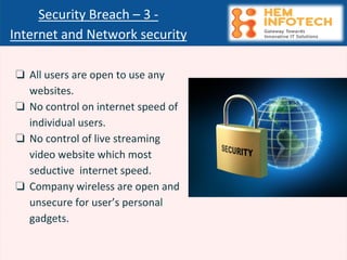 ❏ All users are open to use any
websites.
❏ No control on internet speed of
individual users.
❏ No control of live streaming
video website which most
seductive internet speed.
❏ Company wireless are open and
unsecure for user’s personal
gadgets.
Security Breach – 3 -
Internet and Network security
 